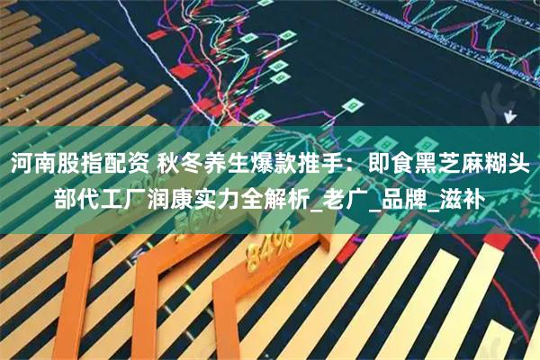 河南股指配资 秋冬养生爆款推手：即食黑芝麻糊头部代工厂润康实力全解析_老广_品牌_滋补