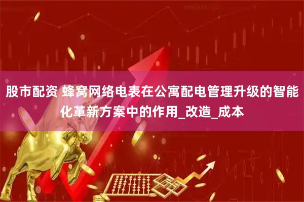 股市配资 蜂窝网络电表在公寓配电管理升级的智能化革新方案中的作用_改造_成本