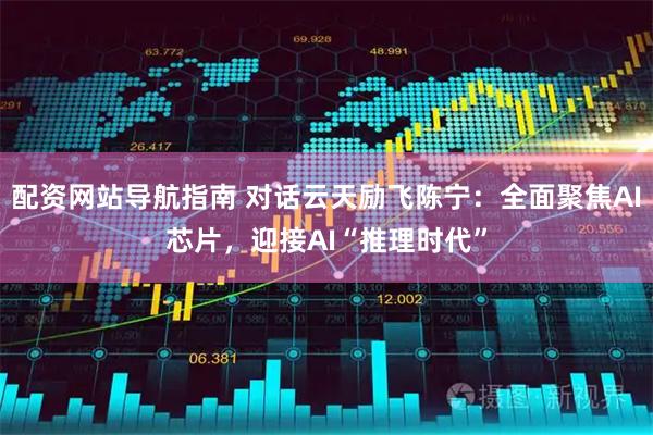 配资网站导航指南 对话云天励飞陈宁：全面聚焦AI芯片，迎接AI“推理时代”
