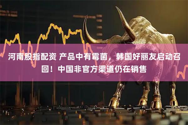 河南股指配资 产品中有霉菌，韩国好丽友启动召回！中国非官方渠道仍在销售