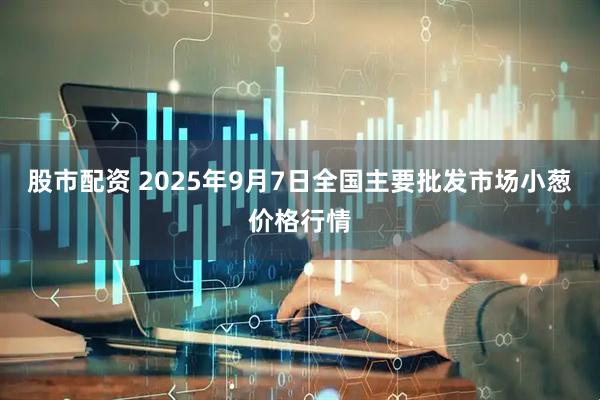 股市配资 2025年9月7日全国主要批发市场小葱价格行情