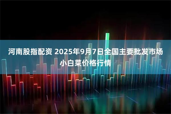 河南股指配资 2025年9月7日全国主要批发市场小白菜价格行情