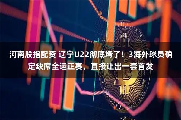 河南股指配资 辽宁U22彻底垮了！3海外球员确定缺席全运正赛，直接让出一套首发
