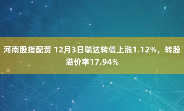 河南股指配资 12月3日瑞达转债上涨1.12%，转股溢价率17.94%