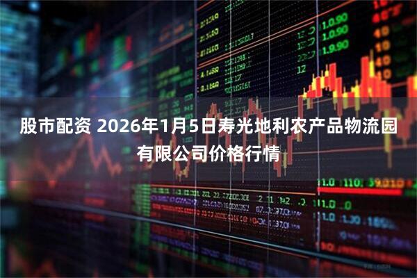 股市配资 2026年1月5日寿光地利农产品物流园有限公司价格行情